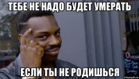 тебе не надо будет умерать если ты не родишься