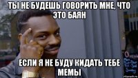 ты не будешь говорить мне, что это баян если я не буду кидать тебе мемы