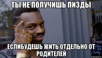 ты не получишь пизды еслибудешь жить отдельно от родителей