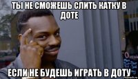 ты не сможешь слить катку в доте если не будешь играть в доту