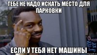 тебе не надо искать место для парковки если у тебя нет машины