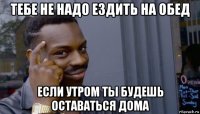 тебе не надо ездить на обед если утром ты будешь оставаться дома