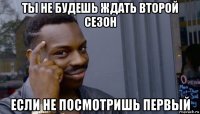 ты не будешь ждать второй сезон если не посмотришь первый