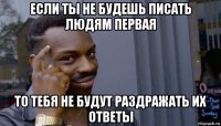 если ты не будешь писать людям первая то тебя не будут раздражать их ответы