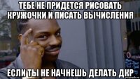 тебе не придется рисовать кружочки и писать вычисления если ты не начнешь делать дкр