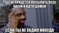 тебе не придется посылать всех нахуй и идти домой если ты не ходил никуда