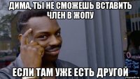 дима, ты не сможешь вставить член в жопу если там уже есть другой