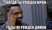 когда ты рожден юрой то ты не рожден димой