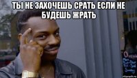 ты не захочешь срать если не будешь жрать 