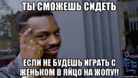 ты сможешь сидеть если не будешь играть с женьком в яйцо на жопу!!