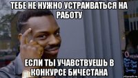 тебе не нужно устраиваться на работу если ты учавствуешь в конкурсе бичестана