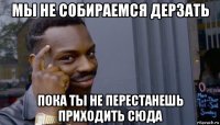 мы не собираемся дерзать пока ты не перестанешь приходить сюда