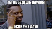 ты не будешь дауном если уже даун