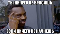 ты ничего не бросишь если ничего не начнешь