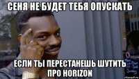 сеня не будет тебя опускать если ты перестанешь шутить про horizon