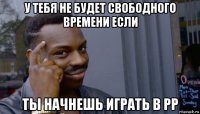 у тебя не будет свободного времени если ты начнешь играть в рр