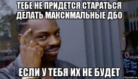 тебе не придется стараться делать максимальные дбо если у тебя их не будет