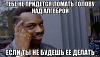 тебе не придется ломать голову над алгеброй если ты не будешь ее делать