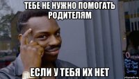 тебе не нужно помогать родителям если у тебя их нет