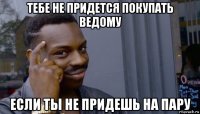 тебе не придется покупать ведому если ты не придешь на пару