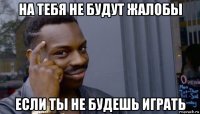 на тебя не будут жалобы если ты не будешь играть