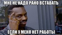 мне не надо рано вставать если у меня нет работы