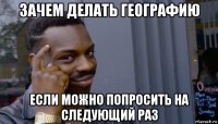 зачем делать географию если можно попросить на следующий раз