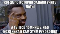 когда по истории задали учить даты а ты всё помнишь, ибо боженька и сам этим руководил