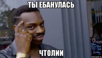 ты ебанулась чтолии