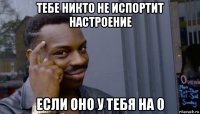 тебе никто не испортит настроение если оно у тебя на 0