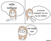 тебя
побили а потом говорят то что ты их побил не надо так