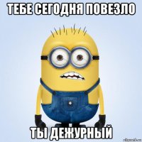 тебе сегодня повезло ты дежурный