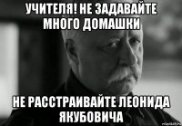 учителя! не задавайте много домашки не расстраивайте леонида якубовича