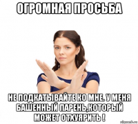 огромная просьба не подкатывайте ко мне. у меня башенный парень,который может отхуярить !