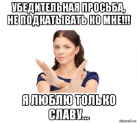 убедительная просьба, не подкатывать ко мне!!! я люблю только славу...