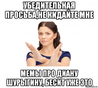 убедительная просьба,не кидайте мне мемы про диану шурыгину, бесит уже это