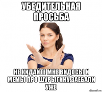 убедительная просьба не кидайте мне видосы и мемы про шурыгину,заебали уже