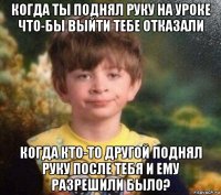 когда ты поднял руку на уроке что-бы выйти тебе отказали когда кто-то другой поднял руку после тебя и ему разрешили было?