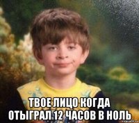  твое лицо когда отыграл 12 часов в ноль