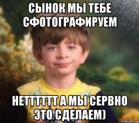 сынок мы тебе сфотографируем нетттттт а мы сервно это сделаем)