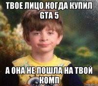 твое лицо когда купил gta 5 а она не пошла на твой комп