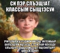 си пэр слъэщ1ат классым сыщ1эсуи учителыр къэтэджри жи1эщ: уи пэжьыр болъэщ1ри ущ1эсщ, сэ си пхар апхуэду слъэщ1у сыщысамэ сыт пщ1энутыр? шок си 1ынут