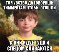 то чувство да говоришь тиммейтам чтобы отошли а они идут туда и спецом сливаются