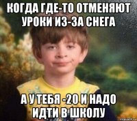 когда где-то отменяют уроки из-за снега а у тебя -20 и надо идти в школу