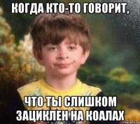 когда кто-то говорит, что ты слишком зациклен на коалах