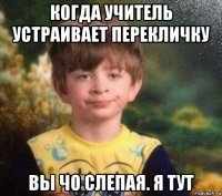 когда учитель устраивает перекличку вы чо слепая. я тут