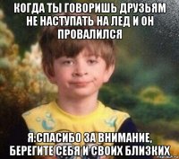 когда ты говоришь друзьям не наступать на лед и он провалился я:спасибо за внимание, берегите себя и своих близких