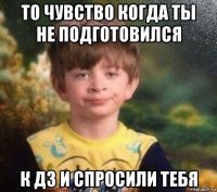 то чувство когда ты не подготовился к дз и спросили тебя