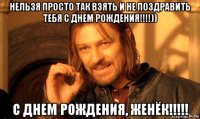 нельзя просто так взять и не поздравить тебя с днем рождения!!!!)) с днем рождения, женёк!!!!!