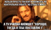 нельзя просто так взят и написать на контрольное работе "не ставьте мне 2". а ту училка напишет "хорошо, тогда я тебе поставлю 1".